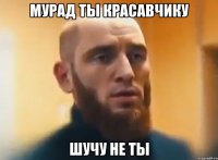 Мурад ты красавчику Шучу не ты