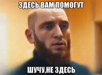 Здесь вам помогут Шучу,не здесь