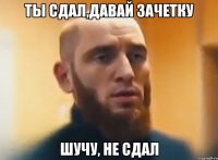 ты сдал,давай зачетку шучу, не сдал