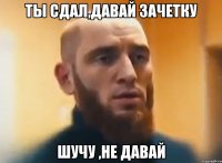 ты сдал,давай зачетку шучу ,не давай