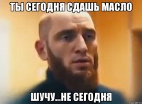 Ты сегодня сдашь Масло Шучу...не сегодня