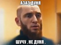 АЗАЗ ДУНЯ ШУЧУ , НЕ ДУНЯ .