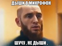 ДЫШИ В МИКРОФОН ШУЧУ , НЕ ДЫШИ .