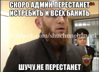 Скоро админ перестанет истребить и всех банить Шучу,не перестанет