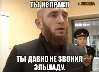 Ты не прав!! Ты давно не звонил Эльшаду.