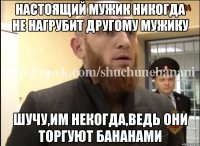 Настоящий мужик никогда не нагрубит другому мужику Шучу,им некогда,ведь они торгуют бананами