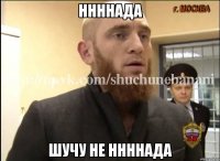 ННННАДА ШУЧУ НЕ ННННАДА