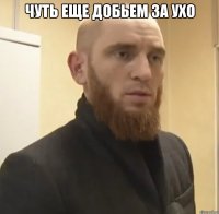 чуть еще добьем за ухо 