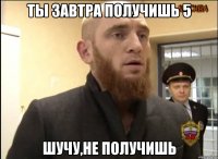 Ты завтра получишь 5 Шучу,не получишь