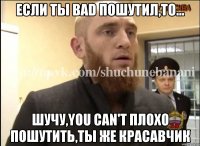 Если ты bad пошутил,то... Шучу,you can't плохо пошутить,ты же красавчик