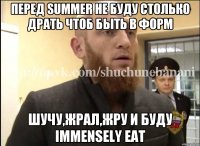 Перед summer не буду столько драть чтоб быть в форм Шучу,жрал,жру и буду immensely eat