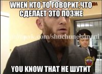 When кто то говорит,что сделает это позже You know that he шутит