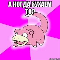 а когда бухаем то? 