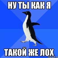 Ну ты как я такой же лох