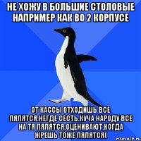 не хожу в большие столовые например как во 2 корпусе от кассы отходишь все пялятся.негде сесть.куча народу все на тя пялятся,оценивают.когда жрешь тоже пялятся(