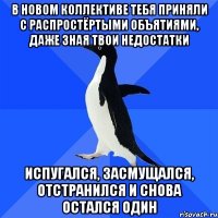 в новом коллективе тебя приняли с распростёртыми объятиями, даже зная твои недостатки испугался, засмущался, отстранился и снова остался один