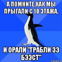 а помните,как мы прыгали с 10 этажа, и орали "грабли зэ бээст"