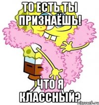 То есть ты признаёшь! что я классный?