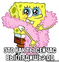  это как ты сейчас выглядишь?:DD