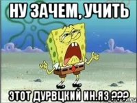 Ну зачем, учить этот дурвцкий ин.яз ???