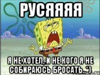 Русяяяя Я не хотел, и не кого я не собираюсь бросать..*)