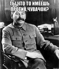 ты что то имеешь против,чувачок? 