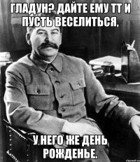 Гладун? Дайте ему ТТ и пусть веселиться, У него же день рожденье.
