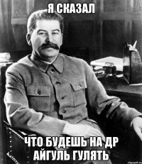 я сказал что будешь на др Айгуль гулять