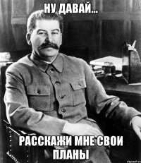 Ну давай... расскажи мне свои планы