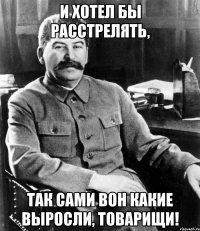и хотел бы расстрелять, так сами вон какие выросли, товарищи!