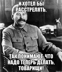 и хотел бы расстрелять, так понимают, что надо теперь делать, товарищи!