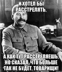 и хотел бы расстрелять, а как тут расстреляешь, но сказал, что больше так не будет, товарищи!