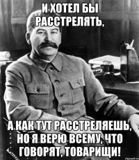и хотел бы расстрелять, а как тут расстреляешь, но я верю всему, что говорят, товарищи!