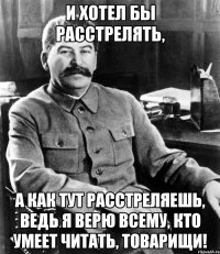 и хотел бы расстрелять, а как тут расстреляешь, ведь я верю всему, кто умеет читать, товарищи!