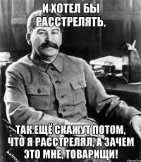и хотел бы расстрелять, так ещё скажут потом, что я расстрелял, а зачем это мне, товарищи!