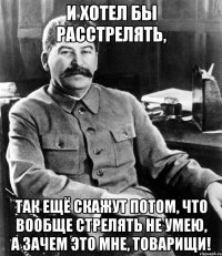 и хотел бы расстрелять, так ещё скажут потом, что вообще стрелять не умею, а зачем это мне, товарищи!
