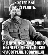 и хотел бы расстрелять, а вдруг до него дошло бы через минуту после расстрела, товарищи!
