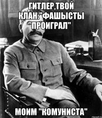 Гитлер,твой клан:"фашысты проиграл" Моим "комуниста"