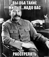 вы оба такие милые...надо вас расстрелять