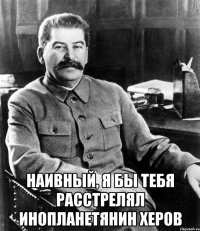  Наивный, я бы тебя расстрелял инопланетянин херов