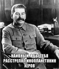  Наивный, я бы тебя расстрелял,инопланетянин херов