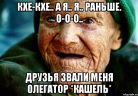 Кхе-кхе.. а я.. я.. раньше. О-о-о.. Друзья звали меня Олегатор *кашель*