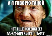 А я говорю такой Нет еще) кхе-кхееЕ! АА-хфыргхырг! *тьфу*