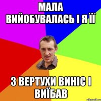 МАЛА ВИЙОБУВАЛАСЬ і я її з вертухи виніс і виїбав