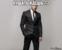 кушать идешь ?? 