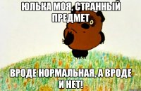 Юлька моя, странный предмет вроде нормальная, а вроде и нет!