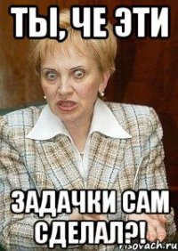 Ты, че эти Задачки сам сделал?!