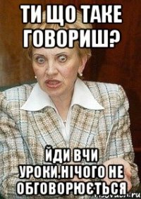 ти що таке говориш? йди вчи уроки,нічого не обговорюється