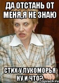 Да отстань от меня,я не знаю стих у лукоморья ну и что?