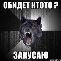 Обидет ктото ? закусаю